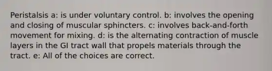 Peristalsis a: is under voluntary control. b: involves the opening and closing of muscular sphincters. c: involves back-and-forth movement for mixing. d: is the alternating contraction of muscle layers in the GI tract wall that propels materials through the tract. e: All of the choices are correct.