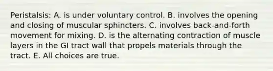 Peristalsis: A. is under voluntary control. B. involves the opening and closing of muscular sphincters. C. involves back-and-forth movement for mixing. D. is the alternating contraction of muscle layers in the GI tract wall that propels materials through the tract. E. All choices are true.