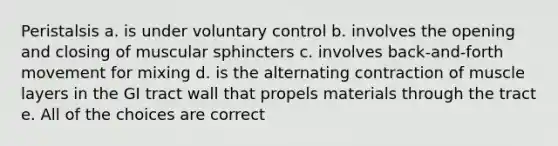 Peristalsis a. is under voluntary control b. involves the opening and closing of muscular sphincters c. involves back-and-forth movement for mixing d. is the alternating contraction of muscle layers in the GI tract wall that propels materials through the tract e. All of the choices are correct