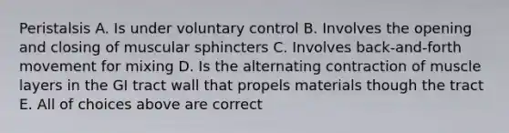 Peristalsis A. Is under voluntary control B. Involves the opening and closing of muscular sphincters C. Involves back-and-forth movement for mixing D. Is the alternating contraction of muscle layers in the GI tract wall that propels materials though the tract E. All of choices above are correct