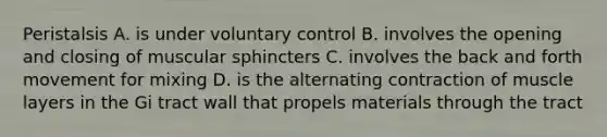 Peristalsis A. is under voluntary control B. involves the opening and closing of muscular sphincters C. involves the back and forth movement for mixing D. is the alternating contraction of muscle layers in the Gi tract wall that propels materials through the tract