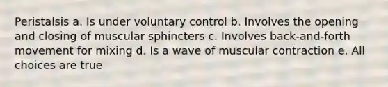 Peristalsis a. Is under voluntary control b. Involves the opening and closing of muscular sphincters c. Involves back-and-forth movement for mixing d. Is a wave of muscular contraction e. All choices are true