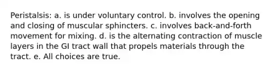 Peristalsis: a. is under voluntary control. b. involves the opening and closing of muscular sphincters. c. involves back-and-forth movement for mixing. d. is the alternating contraction of muscle layers in the GI tract wall that propels materials through the tract. e. All choices are true.