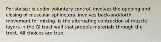 Peristalsis: is under voluntary control. involves the opening and closing of muscular sphincters. involves back-and-forth movement for mixing. is the alternating contraction of muscle layers in the GI tract wall that propels materials through the tract. All choices are true.