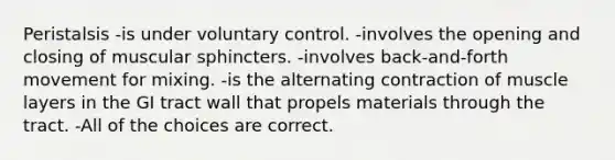 Peristalsis -is under voluntary control. -involves the opening and closing of muscular sphincters. -involves back-and-forth movement for mixing. -is the alternating contraction of muscle layers in the GI tract wall that propels materials through the tract. -All of the choices are correct.