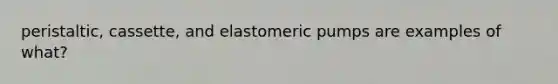 peristaltic, cassette, and elastomeric pumps are examples of what?