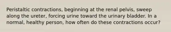 Peristaltic contractions, beginning at the renal pelvis, sweep along the ureter, forcing urine toward the <a href='https://www.questionai.com/knowledge/kb9SdfFdD9-urinary-bladder' class='anchor-knowledge'>urinary bladder</a>. In a normal, healthy person, how often do these contractions occur?