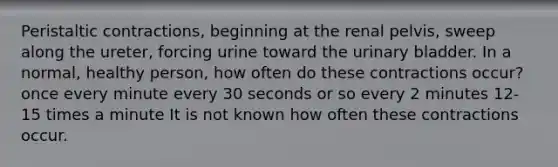 Peristaltic contractions, beginning at the renal pelvis, sweep along the ureter, forcing urine toward the <a href='https://www.questionai.com/knowledge/kb9SdfFdD9-urinary-bladder' class='anchor-knowledge'>urinary bladder</a>. In a normal, healthy person, how often do these contractions occur? once every minute every 30 seconds or so every 2 minutes 12-15 times a minute It is not known how often these contractions occur.