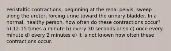 Peristaltic contractions, beginning at the renal pelvis, sweep along the ureter, forcing urine toward the urinary bladder. In a normal, healthy person, how often do these contractions occur? a) 12-15 times a minute b) every 30 seconds or so c) once every minute d) every 2 minutes e) It is not known how often these contractions occur.