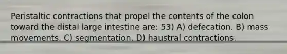 Peristaltic contractions that propel the contents of the colon toward the distal large intestine are: 53) A) defecation. B) mass movements. C) segmentation. D) haustral contractions.