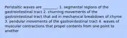 Peristaltic waves are ________. 1. segmental regions of the gastrointestinal tract 2. churning movements of the gastrointestinal tract that aid in mechanical breakdown of chyme 3. pendular movements of the gastrointestinal tract 4. waves of muscular contractions that propel contents from one point to another