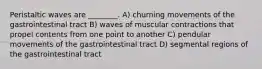 Peristaltic waves are ________. A) churning movements of the gastrointestinal tract B) waves of muscular contractions that propel contents from one point to another C) pendular movements of the gastrointestinal tract D) segmental regions of the gastrointestinal tract