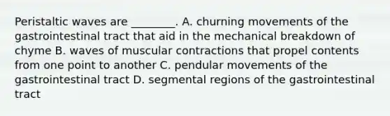 Peristaltic waves are ________. A. churning movements of the gastrointestinal tract that aid in the mechanical breakdown of chyme B. waves of muscular contractions that propel contents from one point to another C. pendular movements of the gastrointestinal tract D. segmental regions of the gastrointestinal tract