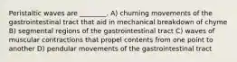 Peristaltic waves are ________. A) churning movements of the gastrointestinal tract that aid in mechanical breakdown of chyme B) segmental regions of the gastrointestinal tract C) waves of muscular contractions that propel contents from one point to another D) pendular movements of the gastrointestinal tract