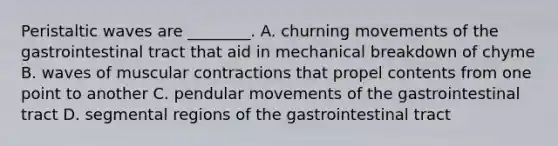 Peristaltic waves are ________. A. churning movements of the gastrointestinal tract that aid in mechanical breakdown of chyme B. waves of muscular contractions that propel contents from one point to another C. pendular movements of the gastrointestinal tract D. segmental regions of the gastrointestinal tract