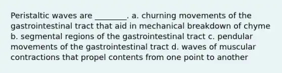 Peristaltic waves are ________. a. churning movements of the gastrointestinal tract that aid in mechanical breakdown of chyme b. segmental regions of the gastrointestinal tract c. pendular movements of the gastrointestinal tract d. waves of muscular contractions that propel contents from one point to another