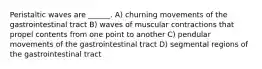 Peristaltic waves are ______. A) churning movements of the gastrointestinal tract B) waves of muscular contractions that propel contents from one point to another C) pendular movements of the gastrointestinal tract D) segmental regions of the gastrointestinal tract