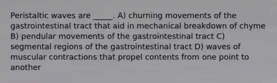 Peristaltic waves are _____. A) churning movements of the gastrointestinal tract that aid in mechanical breakdown of chyme B) pendular movements of the gastrointestinal tract C) segmental regions of the gastrointestinal tract D) waves of muscular contractions that propel contents from one point to another