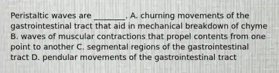 Peristaltic waves are ________. A. churning movements of the gastrointestinal tract that aid in mechanical breakdown of chyme B. waves of muscular contractions that propel contents from one point to another C. segmental regions of the gastrointestinal tract D. pendular movements of the gastrointestinal tract