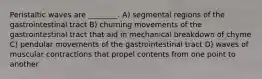 Peristaltic waves are ________. A) segmental regions of the gastrointestinal tract B) churning movements of the gastrointestinal tract that aid in mechanical breakdown of chyme C) pendular movements of the gastrointestinal tract D) waves of muscular contractions that propel contents from one point to another