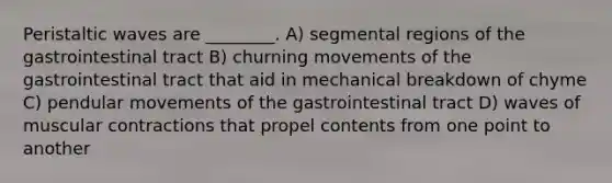 Peristaltic waves are ________. A) segmental regions of the gastrointestinal tract B) churning movements of the gastrointestinal tract that aid in mechanical breakdown of chyme C) pendular movements of the gastrointestinal tract D) waves of muscular contractions that propel contents from one point to another