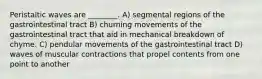 Peristaltic waves are ________. A) segmental regions of the gastrointestinal tract B) churning movements of the gastrointestinal tract that aid in mechanical breakdown of chyme. C) pendular movements of the gastrointestinal tract D) waves of muscular contractions that propel contents from one point to another