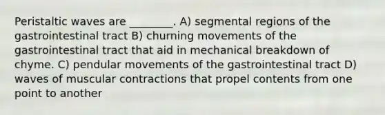 Peristaltic waves are ________. A) segmental regions of the gastrointestinal tract B) churning movements of the gastrointestinal tract that aid in mechanical breakdown of chyme. C) pendular movements of the gastrointestinal tract D) waves of muscular contractions that propel contents from one point to another