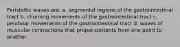 Peristaltic waves are: a. segmental regions of the gastrointestinal tract b. churning movements of the gastrointestinal tract c. pendular movements of the gastrointestinal tract d. waves of muscular contractions that propel contents from one point to another