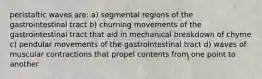 peristaltic waves are: a) segmental regions of the gastrointestinal tract b) churning movements of the gastrointestinal tract that aid in mechanical breakdown of chyme c) pendular movements of the gastrointestinal tract d) waves of muscular contractions that propel contents from one point to another