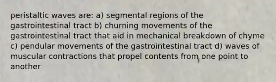 peristaltic waves are: a) segmental regions of the gastrointestinal tract b) churning movements of the gastrointestinal tract that aid in mechanical breakdown of chyme c) pendular movements of the gastrointestinal tract d) waves of muscular contractions that propel contents from one point to another