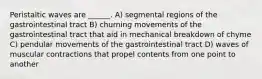 Peristaltic waves are ______. A) segmental regions of the gastrointestinal tract B) churning movements of the gastrointestinal tract that aid in mechanical breakdown of chyme C) pendular movements of the gastrointestinal tract D) waves of muscular contractions that propel contents from one point to another