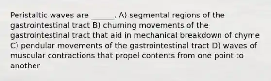 Peristaltic waves are ______. A) segmental regions of the gastrointestinal tract B) churning movements of the gastrointestinal tract that aid in mechanical breakdown of chyme C) pendular movements of the gastrointestinal tract D) waves of muscular contractions that propel contents from one point to another