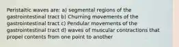 Peristaltic waves are: a) segmental regions of the gastrointestinal tract b) Churning movements of the gastrointestinal tract c) Pendular movements of the gastrointestinal tract d) waves of muscular contractions that propel contents from one point to another