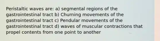 Peristaltic waves are: a) segmental regions of the gastrointestinal tract b) Churning movements of the gastrointestinal tract c) Pendular movements of the gastrointestinal tract d) waves of muscular contractions that propel contents from one point to another