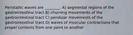 Peristaltic waves are ________. A) segmental regions of the gastrointestinal tract B) churning movements of the gastrointestinal tract C) pendular movements of the gastrointestinal tract D) waves of muscular contractions that propel contents from one point to another