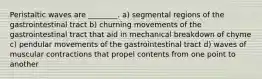 Peristaltic waves are ________. a) segmental regions of the gastrointestinal tract b) churning movements of the gastrointestinal tract that aid in mechanical breakdown of chyme c) pendular movements of the gastrointestinal tract d) waves of muscular contractions that propel contents from one point to another