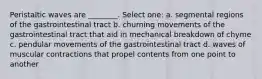 Peristaltic waves are ________. Select one: a. segmental regions of the gastrointestinal tract b. churning movements of the gastrointestinal tract that aid in mechanical breakdown of chyme c. pendular movements of the gastrointestinal tract d. waves of muscular contractions that propel contents from one point to another
