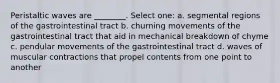 Peristaltic waves are ________. Select one: a. segmental regions of the gastrointestinal tract b. churning movements of the gastrointestinal tract that aid in mechanical breakdown of chyme c. pendular movements of the gastrointestinal tract d. waves of muscular contractions that propel contents from one point to another