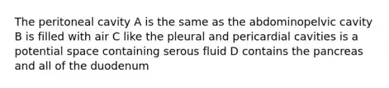 The peritoneal cavity A is the same as the abdominopelvic cavity B is filled with air C like the pleural and pericardial cavities is a potential space containing serous fluid D contains the pancreas and all of the duodenum