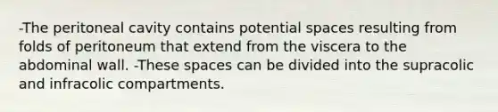 -The peritoneal cavity contains potential spaces resulting from folds of peritoneum that extend from the viscera to the abdominal wall. -These spaces can be divided into the supracolic and infracolic compartments.