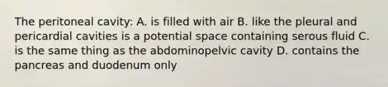 The peritoneal cavity: A. is filled with air B. like the pleural and pericardial cavities is a potential space containing serous fluid C. is the same thing as the abdominopelvic cavity D. contains <a href='https://www.questionai.com/knowledge/kITHRba4Cd-the-pancreas' class='anchor-knowledge'>the pancreas</a> and duodenum only