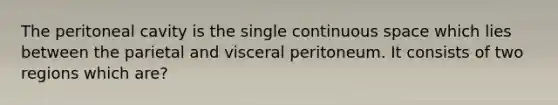 The peritoneal cavity is the single continuous space which lies between the parietal and visceral peritoneum. It consists of two regions which are?