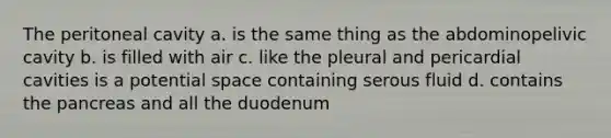 The peritoneal cavity a. is the same thing as the abdominopelivic cavity b. is filled with air c. like the pleural and pericardial cavities is a potential space containing serous fluid d. contains <a href='https://www.questionai.com/knowledge/kITHRba4Cd-the-pancreas' class='anchor-knowledge'>the pancreas</a> and all the duodenum