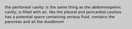 the peritoneal cavity: is the same thing as the abdominopelvic cavity, is filled with air, like the pleural and pericardial cavities has a potential space containing serious fluid, contains the pancreas and all the duodenum