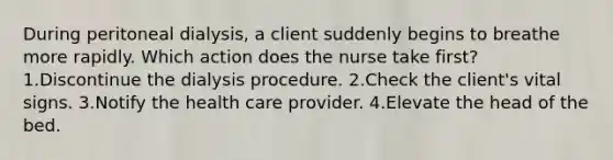 During peritoneal dialysis, a client suddenly begins to breathe more rapidly. Which action does the nurse take first? 1.Discontinue the dialysis procedure. 2.Check the client's vital signs. 3.Notify the health care provider. 4.Elevate the head of the bed.