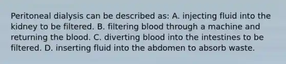 Peritoneal dialysis can be described​ as: A. injecting fluid into the kidney to be filtered. B. filtering blood through a machine and returning the blood. C. diverting blood into the intestines to be filtered. D. inserting fluid into the abdomen to absorb waste.