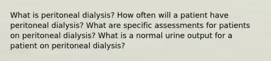 What is peritoneal dialysis? How often will a patient have peritoneal dialysis? What are specific assessments for patients on peritoneal dialysis? What is a normal urine output for a patient on peritoneal dialysis?