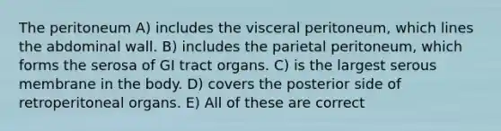 The peritoneum A) includes the visceral peritoneum, which lines the abdominal wall. B) includes the parietal peritoneum, which forms the serosa of GI tract organs. C) is the largest serous membrane in the body. D) covers the posterior side of retroperitoneal organs. E) All of these are correct