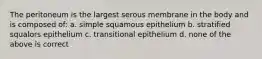 The peritoneum is the largest serous membrane in the body and is composed of: a. simple squamous epithelium b. stratified squalors epithelium c. transitional epithelium d. none of the above is correct