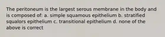 The peritoneum is the largest serous membrane in the body and is composed of: a. simple squamous epithelium b. stratified squalors epithelium c. transitional epithelium d. none of the above is correct